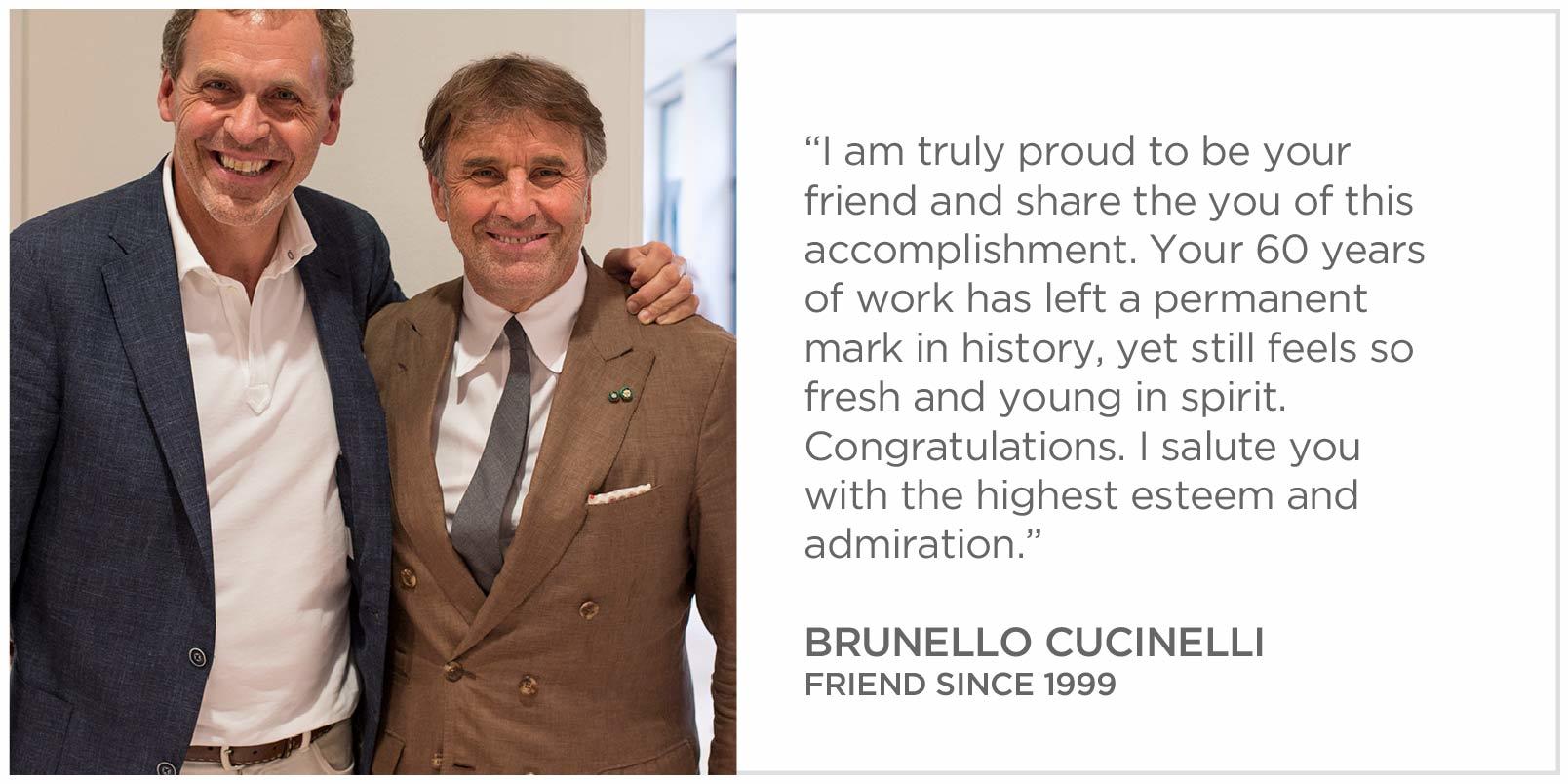I am truly proud to be your friend and share the you of this accomplishment. Your 60 years of work has left a permanent mark in history, yet still feels so fresh and young in spirit. Congratulations. I salute you with the highest esteem Brunello Cucinelli