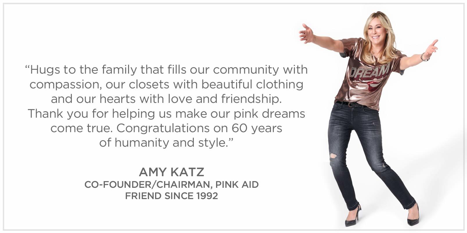 Hugs to the family that fills our community with compassion, our closets with beautiful clothing and our hearts with love and friendship. Thank you for helping us make our pink dreams come true. Congratulations on 60 yearsof humanity and style. Amy Katz