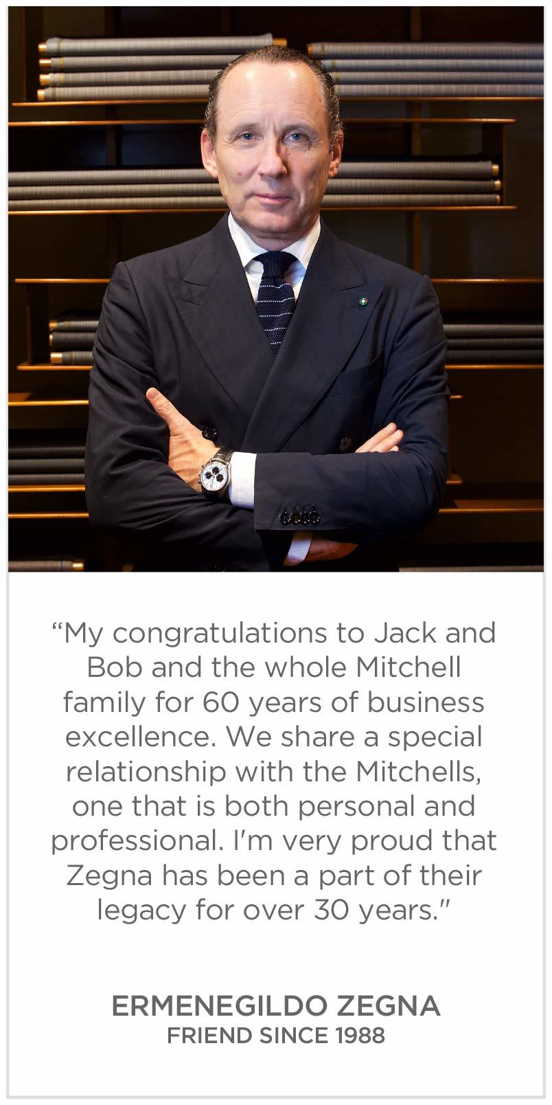 My congratulations to Jack and Bob and the whole Mitchell family for 60 years of business excellence. We share a special relationship with the Mitchells, one that is both personal and professional. Ermenegildo Zegna
